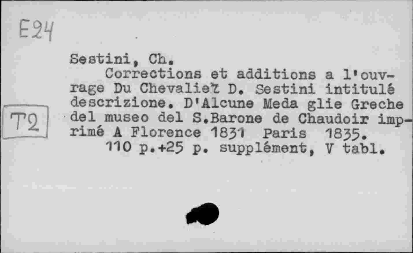 ﻿Sestini, Ch.
Corrections et additions a l’ouvrage Du Chevalier D. Sestini intitulé descrizione. D’Alcune Meda glie Greche del museo del S.Barone de Chaudoir imp rimé A Florence 18j5'i Paris 1835.
110 P.+25 p. supplément, V tabl.